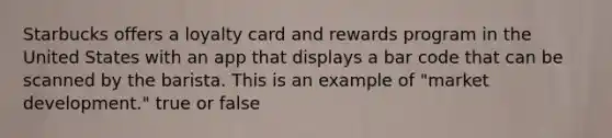 Starbucks offers a loyalty card and rewards program in the United States with an app that displays a bar code that can be scanned by the barista. This is an example of "market development." true or false