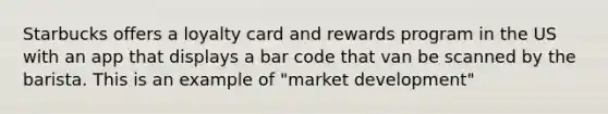 Starbucks offers a loyalty card and rewards program in the US with an app that displays a bar code that van be scanned by the barista. This is an example of "market development"