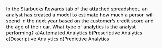 In the Starbucks Rewards tab of the attached spreadsheet, an analyst has created a model to estimate how much a person will spend in the next year based on the customer's credit score and the age of their car. What type of analytics is the analyst performing? a)Automated Analytics b)Prescriptive Analytics c)Descriptive Analytics d)Predictive Analytics