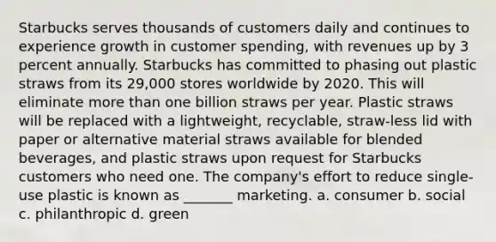 Starbucks serves thousands of customers daily and continues to experience growth in customer spending, with revenues up by 3 percent annually. Starbucks has committed to phasing out plastic straws from its 29,000 stores worldwide by 2020. This will eliminate more than one billion straws per year. Plastic straws will be replaced with a lightweight, recyclable, straw-less lid with paper or alternative material straws available for blended beverages, and plastic straws upon request for Starbucks customers who need one. The company's effort to reduce single-use plastic is known as _______ marketing. a. consumer b. social c. philanthropic d. green