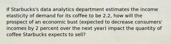 If Starbucks's data analytics department estimates the income elasticity of demand for its coffee to be 2.2, how will the prospect of an economic bust (expected to decrease consumers' incomes by 2 percent over the next year) impact the quantity of coffee Starbucks expects to sell?