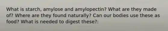 What is starch, amylose and amylopectin? What are they made of? Where are they found naturally? Can our bodies use these as food? What is needed to digest these?: