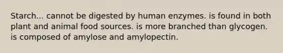 Starch... cannot be digested by human enzymes. is found in both plant and animal food sources. is more branched than glycogen. is composed of amylose and amylopectin.