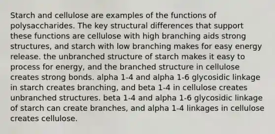 Starch and cellulose are examples of the functions of polysaccharides. The key structural differences that support these functions are cellulose with high branching aids strong structures, and starch with low branching makes for easy energy release. the unbranched structure of starch makes it easy to process for energy, and the branched structure in cellulose creates strong bonds. alpha 1-4 and alpha 1-6 glycosidic linkage in starch creates branching, and beta 1-4 in cellulose creates unbranched structures. beta 1-4 and alpha 1-6 glycosidic linkage of starch can create branches, and alpha 1-4 linkages in cellulose creates cellulose.