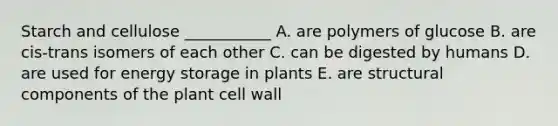 Starch and cellulose ___________ A. are polymers of glucose B. are cis-trans isomers of each other C. can be digested by humans D. are used for energy storage in plants E. are structural components of the plant cell wall