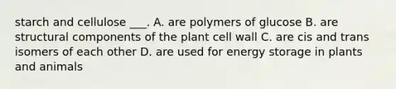 starch and cellulose ___. A. are polymers of glucose B. are structural components of the plant cell wall C. are cis and trans isomers of each other D. are used for energy storage in plants and animals