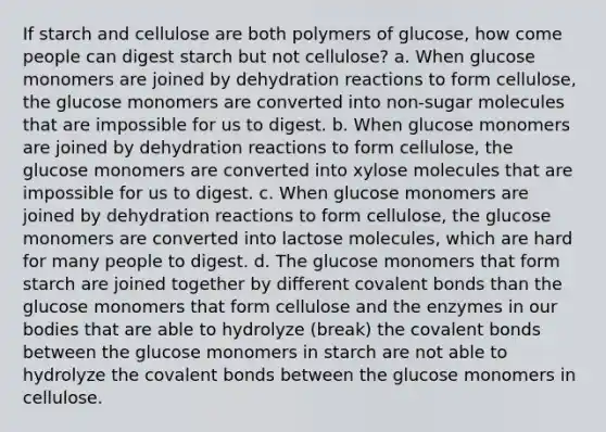 If starch and cellulose are both polymers of glucose, how come people can digest starch but not cellulose? a. When glucose monomers are joined by dehydration reactions to form cellulose, the glucose monomers are converted into non-sugar molecules that are impossible for us to digest. b. When glucose monomers are joined by dehydration reactions to form cellulose, the glucose monomers are converted into xylose molecules that are impossible for us to digest. c. When glucose monomers are joined by dehydration reactions to form cellulose, the glucose monomers are converted into lactose molecules, which are hard for many people to digest. d. The glucose monomers that form starch are joined together by different <a href='https://www.questionai.com/knowledge/kWply8IKUM-covalent-bonds' class='anchor-knowledge'>covalent bonds</a> than the glucose monomers that form cellulose and the enzymes in our bodies that are able to hydrolyze (break) the covalent bonds between the glucose monomers in starch are not able to hydrolyze the covalent bonds between the glucose monomers in cellulose.