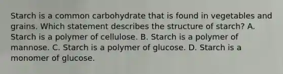 Starch is a common carbohydrate that is found in vegetables and grains. Which statement describes the structure of starch? A. Starch is a polymer of cellulose. B. Starch is a polymer of mannose. C. Starch is a polymer of glucose. D. Starch is a monomer of glucose.