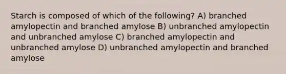 Starch is composed of which of the following? A) branched amylopectin and branched amylose B) unbranched amylopectin and unbranched amylose C) branched amylopectin and unbranched amylose D) unbranched amylopectin and branched amylose