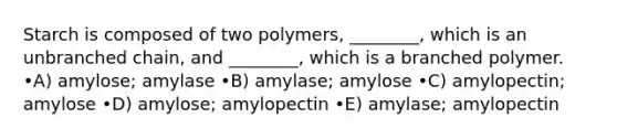 Starch is composed of two polymers, ________, which is an unbranched chain, and ________, which is a branched polymer. •A) amylose; amylase •B) amylase; amylose •C) amylopectin; amylose •D) amylose; amylopectin •E) amylase; amylopectin