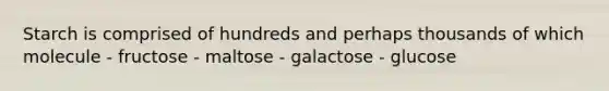 Starch is comprised of hundreds and perhaps thousands of which molecule - fructose - maltose - galactose - glucose