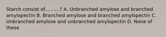 Starch consist of..........? A. Unbranched amylose and branched amylopectin B. Branched amylose and branched amylopectin C. Unbranched amylose and unbranched amylopectin D. None of these