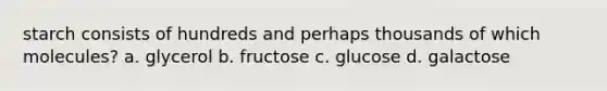 starch consists of hundreds and perhaps thousands of which molecules? a. glycerol b. fructose c. glucose d. galactose