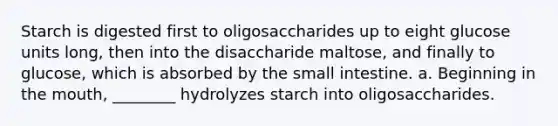 Starch is digested first to oligosaccharides up to eight glucose units long, then into the disaccharide maltose, and finally to glucose, which is absorbed by the small intestine. a. Beginning in the mouth, ________ hydrolyzes starch into oligosaccharides.