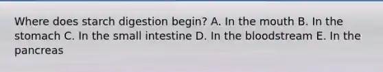 Where does starch digestion begin? A. In <a href='https://www.questionai.com/knowledge/krBoWYDU6j-the-mouth' class='anchor-knowledge'>the mouth</a> B. In <a href='https://www.questionai.com/knowledge/kLccSGjkt8-the-stomach' class='anchor-knowledge'>the stomach</a> C. In the small intestine D. In <a href='https://www.questionai.com/knowledge/k7oXMfj7lk-the-blood' class='anchor-knowledge'>the blood</a>stream E. In the pancreas