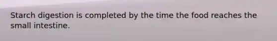 Starch digestion is completed by the time the food reaches the small intestine.