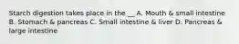 Starch digestion takes place in the __ A. Mouth & small intestine B. Stomach & pancreas C. Small intestine & liver D. Pancreas & large intestine