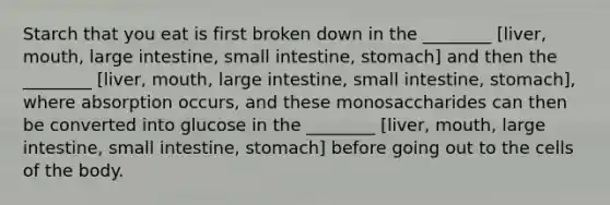 Starch that you eat is first broken down in the ________ [liver, mouth, large intestine, small intestine, stomach] and then the ________ [liver, mouth, large intestine, small intestine, stomach], where absorption occurs, and these monosaccharides can then be converted into glucose in the ________ [liver, mouth, large intestine, small intestine, stomach] before going out to the cells of the body.