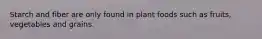 Starch and fiber are only found in plant foods such as fruits, vegetables and grains.