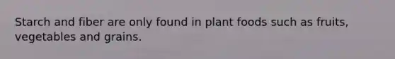 Starch and fiber are only found in plant foods such as fruits, vegetables and grains.