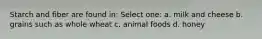 Starch and fiber are found in: Select one: a. milk and cheese b. grains such as whole wheat c. animal foods d. honey