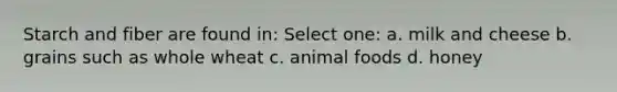 Starch and fiber are found in: Select one: a. milk and cheese b. grains such as whole wheat c. animal foods d. honey