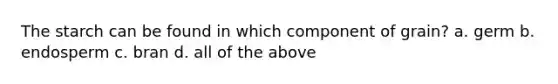 The starch can be found in which component of grain? a. germ b. endosperm c. bran d. all of the above