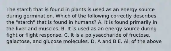 The starch that is found in plants is used as an energy source during germination. Which of the following correctly describes the "starch" that is found in humans? A. It is found primarily in the liver and muscles. B. It is used as an energy source during fight or flight response. C. It is a polysaccharide of fructose, galactose, and glucose molecules. D. A and B E. All of the above