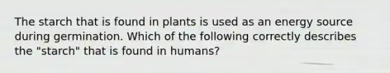 The starch that is found in plants is used as an energy source during germination. Which of the following correctly describes the "starch" that is found in humans?