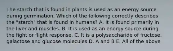 The starch that is found in plants is used as an energy source during germination. Which of the following correctly describes the "starch" that is found in humans? A. It is found primarily in the liver and muscles. B. It is used as an energy source during the fight or flight response. C. It is a polysaccharide of fructose, galactose and glucose molecules D. A and B E. All of the above