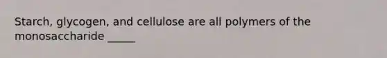 Starch, glycogen, and cellulose are all polymers of the monosaccharide _____