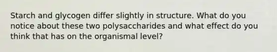 Starch and glycogen differ slightly in structure. What do you notice about these two polysaccharides and what effect do you think that has on the organismal level?