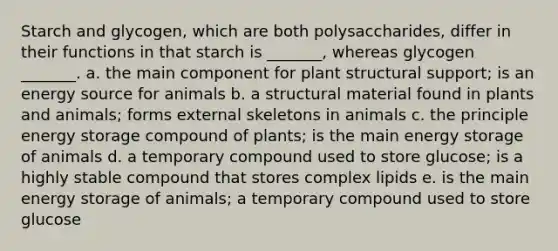 Starch and glycogen, which are both polysaccharides, differ in their functions in that starch is _______, whereas glycogen _______. a. the main component for plant structural support; is an energy source for animals b. a structural material found in plants and animals; forms external skeletons in animals c. the principle energy storage compound of plants; is the main energy storage of animals d. a temporary compound used to store glucose; is a highly stable compound that stores complex lipids e. is the main energy storage of animals; a temporary compound used to store glucose