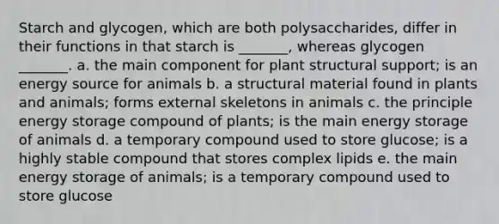 Starch and glycogen, which are both polysaccharides, differ in their functions in that starch is _______, whereas glycogen _______. a. the main component for plant structural support; is an energy source for animals b. a structural material found in plants and animals; forms external skeletons in animals c. the principle energy storage compound of plants; is the main energy storage of animals d. a temporary compound used to store glucose; is a highly stable compound that stores complex lipids e. the main energy storage of animals; is a temporary compound used to store glucose