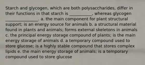 Starch and glycogen, which are both polysaccharides, differ in their functions in that starch is ___________, whereas glycogen ________________. a. the main component for plant structural support; is an energy source for animals b. a structural material found in plants and animals; forms external <a href='https://www.questionai.com/knowledge/kKTQjPy7rx-skeletons-in-animals' class='anchor-knowledge'>skeletons in animals</a> c. the principal <a href='https://www.questionai.com/knowledge/kuip5t73aA-energy-storage' class='anchor-knowledge'>energy storage</a> compound of plants; is the main energy storage of animals d. a temporary compound used to store glucose; is a highly stable compound that stores complex lipids e. the main energy storage of animals; is a temporary compound used to store glucose