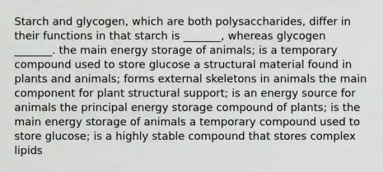 Starch and glycogen, which are both polysaccharides, differ in their functions in that starch is _______, whereas glycogen _______. the main energy storage of animals; is a temporary compound used to store glucose a structural material found in plants and animals; forms external skeletons in animals the main component for plant structural support; is an energy source for animals the principal energy storage compound of plants; is the main energy storage of animals a temporary compound used to store glucose; is a highly stable compound that stores complex lipids