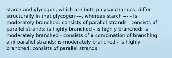 starch and glycogen, which are both polysaccharides, differ structurally in that glycogen ---, whereas starch --- - is moderately branched; consists of parallel strands - consists of parallel strands; is highly branched - is highly branched; is moderately branched - consists of a combination of branching and parallel strands; is moderately branched - is highly branched; consists of parallel strands