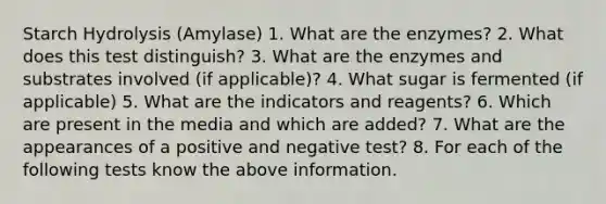 Starch Hydrolysis (Amylase) 1. What are the enzymes? 2. What does this test distinguish? 3. What are the enzymes and substrates involved (if applicable)? 4. What sugar is fermented (if applicable) 5. What are the indicators and reagents? 6. Which are present in the media and which are added? 7. What are the appearances of a positive and negative test? 8. For each of the following tests know the above information.