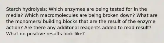 Starch hydrolysis: Which enzymes are being tested for in the media? Which macromolecules are being broken down? What are the monomers/ building blocks that are the result of the enzyme action? Are there any additonal reagents added to read result? What do positive results look like?