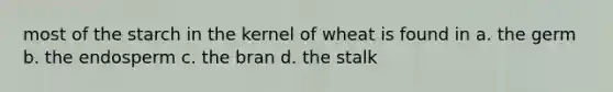 most of the starch in the kernel of wheat is found in a. the germ b. the endosperm c. the bran d. the stalk