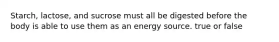 Starch, lactose, and sucrose must all be digested before the body is able to use them as an energy source. true or false