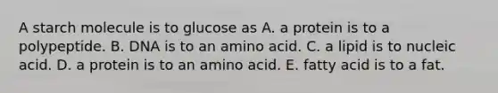 A starch molecule is to glucose as A. a protein is to a polypeptide. B. DNA is to an amino acid. C. a lipid is to nucleic acid. D. a protein is to an amino acid. E. fatty acid is to a fat.