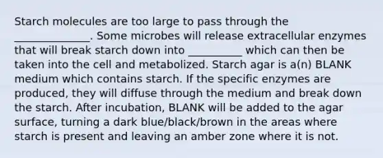 Starch molecules are too large to pass through the ______________. Some microbes will release extracellular enzymes that will break starch down into __________ which can then be taken into the cell and metabolized. Starch agar is a(n) BLANK medium which contains starch. If the specific enzymes are produced, they will diffuse through the medium and break down the starch. After incubation, BLANK will be added to the agar surface, turning a dark blue/black/brown in the areas where starch is present and leaving an amber zone where it is not.