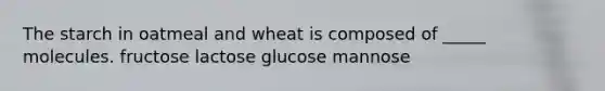 The starch in oatmeal and wheat is composed of _____ molecules. fructose lactose glucose mannose