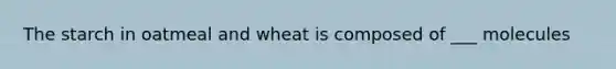 The starch in oatmeal and wheat is composed of ___ molecules