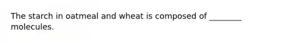 The starch in oatmeal and wheat is composed of ________ molecules.