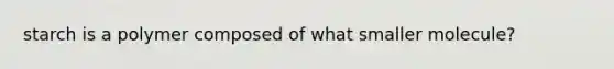 starch is a polymer composed of what smaller molecule?