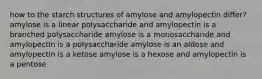 how to the starch structures of amylose and amylopectin differ? amylose is a linear polysaccharide and amylopectin is a branched polysaccharide amylose is a monosaccharide and amylopectin is a polysaccharide amylose is an aldose and amylopectin is a ketose amylose is a hexose and amylopectin is a pentose