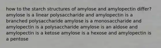 how to the starch structures of amylose and amylopectin differ? amylose is a linear polysaccharide and amylopectin is a branched polysaccharide amylose is a monosaccharide and amylopectin is a polysaccharide amylose is an aldose and amylopectin is a ketose amylose is a hexose and amylopectin is a pentose