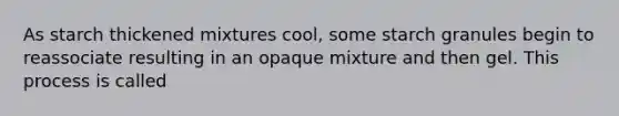 As starch thickened mixtures cool, some starch granules begin to reassociate resulting in an opaque mixture and then gel. This process is called